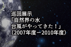 巡回展示「自然界の水 台風がやってきた！」（2007年度－2010年度）